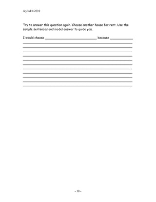 ccj/skk2/2010



Try to answer this question again. Choose another house for rent. Use the
sample sentences and model answer to guide you.

I would choose ___________________________ because ____________
_________________________________________________________
_________________________________________________________
_________________________________________________________
_________________________________________________________
_________________________________________________________
_________________________________________________________
_________________________________________________________
_________________________________________________________
_________________________________________________________
_________________________________________________________
_________________________________________________________




                                   - 30 -
 