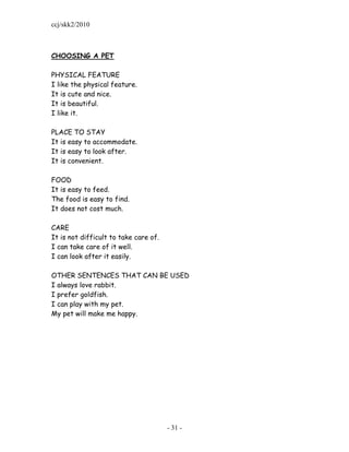 ccj/skk2/2010



CHOOSING A PET

PHYSICAL FEATURE
I like the physical feature.
It is cute and nice.
It is beautiful.
I like it.

PLACE TO STAY
It is easy to accommodate.
It is easy to look after.
It is convenient.

FOOD
It is easy to feed.
The food is easy to find.
It does not cost much.

CARE
It is not difficult to take care of.
I can take care of it well.
I can look after it easily.

OTHER SENTENCES THAT CAN BE USED
I always love rabbit.
I prefer goldfish.
I can play with my pet.
My pet will make me happy.




                                       - 31 -
 
