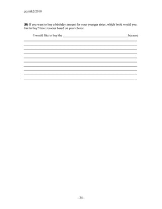 ccj/skk2/2010



(B) If you want to buy a birthday present for your younger sister, which book would you
like to buy? Give reasons based on your choice.

       I would like to buy the _________________________________________because
___________________________________________________________________
___________________________________________________________________
___________________________________________________________________
___________________________________________________________________
___________________________________________________________________
___________________________________________________________________
___________________________________________________________________
___________________________________________________________________
___________________________________________________________________
___________________________________________________________________




                                         - 34 -
 
