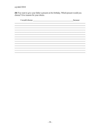 ccj/skk2/2010


(B) You want to give your father a present on his birthday. Which present would you
choose? Give reasons for your choice.

      I would choose _________________________________________because
________________________________________________________________________
________________________________________________________________________
________________________________________________________________________
________________________________________________________________________
________________________________________________________________________
________________________________________________________________________
________________________________________________________________________
________________________________________________________________________
________________________________________________________________________
________________________________________________________________________
________________________________________________________________________
________________________________________________________________________
________________________________________________________________________
________________________________________________________________________




                                         - 38 -
 