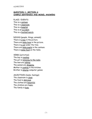 ccj/skk2/2010


QUESTION 1: SECTION A
SAMPLE SENTENCES AND MODEL ANSWERS

PLACE / EVENTS
This is a canteen.
This is a classroom.
This is a hospital.
This is an accident.
This is a football match.

NOUNS (people, things, animals)
There is a boy in the picture.
There are many boys in the picture.
There is a cat under the tree.
There are many pupils in the canteen.
There is some food on the table.

VERBS (activities)
The boy is reading.
The girl is listening to the radio.
The men are talking.
The women are shopping.
Mother is cooking in the kitchen.
Brother is playing computer games.

ADJECTIVES (looks, feelings)
The classroom is clean.
The food is delicious.
The clothes are beautiful.
The children are happy.
The family is busy.




                                      -3-
 