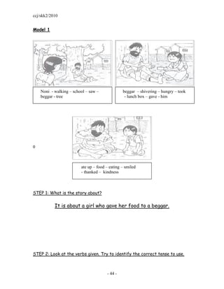 ccj/skk2/2010


Model 1




    Noni - walking – school – saw –             beggar – shivering – hungry – took
    beggar - tree                                - lunch box – gave - him




0



                         ate up – food – eating – smiled
                         - thanked – kindness



STEP 1: What is the story about?

           It is about a girl who gave her food to a beggar.




STEP 2: Look at the verbs given. Try to identify the correct tense to use.



                                       - 44 -
 