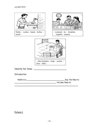 ccj/skk2/2010




 Halim – washes – hands – before –              – weekend – he – breakfast
 meals –                                         – together – parents




                         – after breakfast – helps – mother –
                         clear – table –

Identify the Tense: ___________________________

Introduction:

  Halim is a _______________________________ boy. He likes to
__________________________________. He also likes to
____________________________________________________.




Picture 1:



                                       - 47 -
 