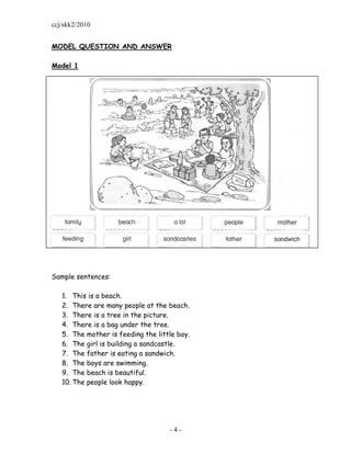 ccj/skk2/2010


MODEL QUESTION AND ANSWER

Model 1




Sample sentences:

   1. This is a beach.
   2. There are many people at the beach.
   3. There is a tree in the picture.
   4. There is a bag under the tree.
   5. The mother is feeding the little boy.
   6. The girl is building a sandcastle.
   7. The father is eating a sandwich.
   8. The boys are swimming.
   9. The beach is beautiful.
   10. The people look happy.




                                    -4-
 