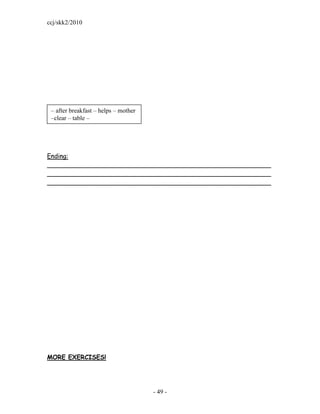 ccj/skk2/2010




 – after breakfast – helps – mother
 –clear – table –




Ending:
_________________________________________________________
_________________________________________________________
_________________________________________________________




MORE EXERCISES!




                                      - 49 -
 