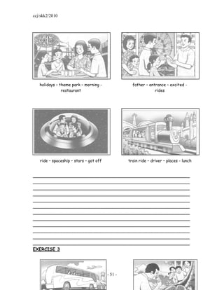ccj/skk2/2010




   holidays – theme park – morning -               father – entrance – excited -
               restaurant                                      rides




   ride – spaceship – stars – got off            train ride – driver – places - lunch


_________________________________________________________
_________________________________________________________
_________________________________________________________
_________________________________________________________
_________________________________________________________
_________________________________________________________
_________________________________________________________
_________________________________________________________
_________________________________________________________
_________________________________________________________
_________________________________________________________
_________________________________________________________
EXERCISE 3




                                        - 51 -
 