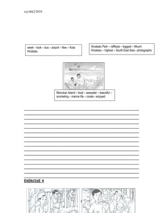 ccj/skk2/2010




  week – took – bus – airport – flew – Kota            Kinabalu Park – rafflesia – biggest – Mount
  Kinabalu                                             Kinabalu – highest – South East Asia - photographs




                           Manukan Island – boat – seawater – beautiful –
                           snorkeling – marine life – corals - enjoyed


_________________________________________________________
_________________________________________________________
_________________________________________________________
_________________________________________________________
_________________________________________________________
_________________________________________________________
_________________________________________________________
_________________________________________________________
_________________________________________________________
_________________________________________________________
_________________________________________________________
_________________________________________________________
_________________________________________________________
_________________________________________________________
_________________________________________________________
_________________________________________________________
EXERCISE 4




                                              - 52 -
 