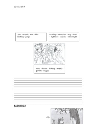 ccj/skk2/2010




   Lotter - friend – went – bird            -evening – home - lost – way – tired
   watching – jungle -                      – frightened - decided – spend night




                            heard - voices – woke up – happy –
                            parents – hugged


________________________________________________________________________
________________________________________________________________________
________________________________________________________________________
________________________________________________________________________
________________________________________________________________________
________________________________________________________________________
________________________________________________________________________
________________________________________________________________________
________________________________________________________________________
________________________________________________________________________
________________________________________________________________________
________________________________________________________________________
________________________________________________________________________
EXERCISE 5




                                        - 53 -
 