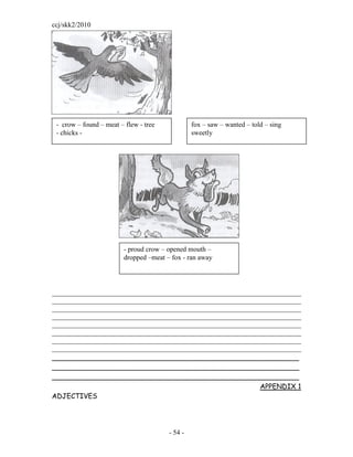 ccj/skk2/2010




 - crow – found – meat – flew - tree             fox – saw – wanted – told – sing
 - chicks -                                      sweetly




                         - proud crow – opened mouth –
                         dropped –meat – fox - ran away




________________________________________________________________________
________________________________________________________________________
________________________________________________________________________
________________________________________________________________________
________________________________________________________________________
________________________________________________________________________
________________________________________________________________________
________________________________________________________________________
_________________________________________________________
_________________________________________________________
_________________________________________________________
                                                            APPENDIX 1
ADJECTIVES




                                        - 54 -
 