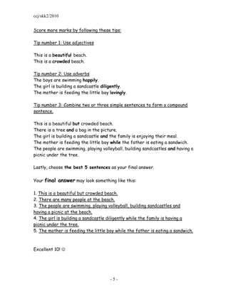 ccj/skk2/2010


Score more marks by following these tips:

Tip number 1: Use adjectives

This is a beautiful beach.
This is a crowded beach.

Tip number 2: Use adverbs
The boys are swimming happily.
The girl is building a sandcastle diligently.
The mother is feeding the little boy lovingly.

Tip number 3: Combine two or three simple sentences to form a compound
sentence.

This is a beautiful but crowded beach.
There is a tree and a bag in the picture.
The girl is building a sandcastle and the family is enjoying their meal.
The mother is feeding the little boy while the father is eating a sandwich.
The people are swimming, playing volleyball, building sandcastles and having a
picnic under the tree.

Lastly, choose the best 5 sentences as your final answer.

Your final answer may look something like this:

1. This is a beautiful but crowded beach.
2. There are many people at the beach.
3. The people are swimming, playing volleyball, building sandcastles and
having a picnic at the beach.
4. The girl is building a sandcastle diligently while the family is having a
picnic under the tree.
5. The mother is feeding the little boy while the father is eating a sandwich.



Excellent 10! 




                                     -5-
 
