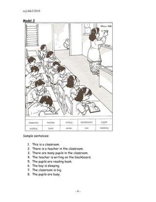 ccj/skk2/2010


Model 2




Sample sentences:

   1.   This is a classroom.
   2.   There is a teacher in the classroom.
   3.   There are many pupils in the classroom.
   4.   The teacher is writing on the blackboard.
   5.   The pupils are reading book.
   6.   The boy is sleeping.
   7.   The classroom is big.
   8.   The pupils are busy.




                                      -6-
 