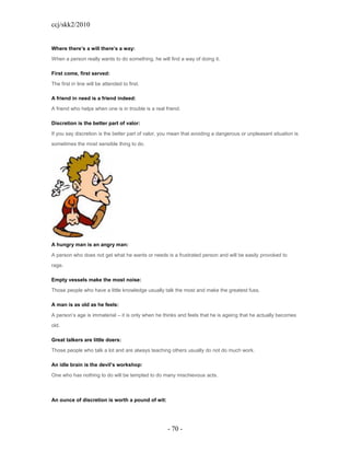 ccj/skk2/2010


Where there’s a will there’s a way:

When a person really wants to do something, he will find a way of doing it.

First come, first served:

The first in line will be attended to first.

A friend in need is a friend indeed:

A friend who helps when one is in trouble is a real friend.

Discretion is the better part of valor:

If you say discretion is the better part of valor, you mean that avoiding a dangerous or unpleasant situation is
sometimes the most sensible thing to do.




A hungry man is an angry man:

A person who does not get what he wants or needs is a frustrated person and will be easily provoked to
rage.

Empty vessels make the most noise:

Those people who have a little knowledge usually talk the most and make the greatest fuss.

A man is as old as he feels:

A person’s age is immaterial – it is only when he thinks and feels that he is ageing that he actually becomes
old.

Great talkers are little doers:

Those people who talk a lot and are always teaching others usually do not do much work.

An idle brain is the devil’s workshop:

One who has nothing to do will be tempted to do many mischievous acts.



An ounce of discretion is worth a pound of wit:




                                                     - 70 -
 