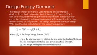 Design Energy Demand
 The design energy demand is used for sizing energy storage
devices. From the load profile, the total energy (in terms of VAh)
can be computed by finding the area underneath the load profile
curve (i.e. integrating instantaneous power with respect to time over
the autonomy or 24h period). The design energy demand (or design
VAh) can then be calculated by the following equation:
 