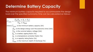 Determine Battery Capacity
The minimum battery capacity required to accommodate the design
load over the specified autonomy time can be calculated as follows :
 