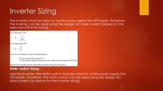 Inverter Sizing
The inverter must be rated to continuously supply the UPS loads. Therefore,
the inverter can be sized using the design AC load current (based on the
selected UPS kVA rating) :
Static Switch Sizing
Like the inverter, the static switch must be rated to continuously supply the
UPS loads. Therefore, the static switch can be sized using the design AC
load current (as above for the inverter sizing)
 
