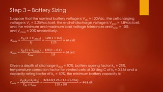 Step 3 – Battery Sizing
Suppose that the nominal battery voltage is Vdc = 120Vdc, the cell charging
voltage is Vc = 2.25Vdc/cell, the end-of-discharge voltage is Veod = 1.8Vdc/cell,
and the minimum and maximum load voltage tolerances areVl,min = 10%
and Vl,max = 20% respectively.
Given a depth of discharge kdod = 80%, battery ageing factor ka = 25%,
temperature correction factor for vented cells at 30 deg C of kt = 0.956 and a
capacity rating factor of kc = 10%, the minimum battery capacity is:
𝑁 𝑚𝑎𝑥 =
𝑉𝑑𝑐(1 + 𝑉𝑖,𝑚𝑎𝑥)
𝑉𝑓
=
120(1 + 0.2)
2.25
= 64 𝑐𝑒𝑙𝑙
𝑁 𝑚𝑖𝑛 =
𝑉𝑑𝑐(1 + 𝑉𝑖,𝑚𝑎𝑥)
𝑉𝑒𝑜𝑑
=
120(1 − 0.1)
1.8
= 60 𝑐𝑒𝑙𝑙
𝐶 𝑚𝑖𝑛 =
𝐸 𝑑(𝑘 𝑎 𝑥 𝑘 𝑡 𝑥𝑘 𝑐)
𝑉𝑑𝑐 𝑥 𝑘 𝑑𝑜𝑑
=
3242.8(1.25 𝑥 1.1 𝑥 0.956)
120 𝑥 0.8
= 44.4 𝐴ℎ
 
