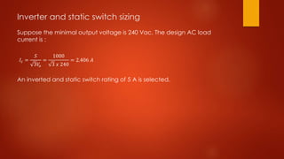 Inverter and static switch sizing
Suppose the minimal output voltage is 240 Vac. The design AC load
current is :
An inverted and static switch rating of 5 A is selected.
𝐼𝑐 =
𝑆
3𝑉𝑜
=
1000
3 𝑥 240
= 2.406 𝐴
 