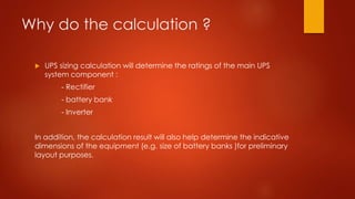 Why do the calculation ?
 UPS sizing calculation will determine the ratings of the main UPS
system component :
- Rectifier
- battery bank
- Inverter
In addition, the calculation result will also help determine the indicative
dimensions of the equipment (e.g. size of battery banks )for preliminary
layout purposes.
 