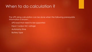 When to do calculation ?
The UPS sizing calculation can be done when the following prerequisite
information is known :
- UPS load that need to be supported
- Input / output AC voltage
- Autonomy time
- Battery type
 