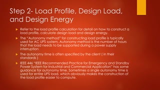 Step 2- Load Profile, Design Load,
and Design Energy
 Refer to the load profile calculation for detail on how to construct a
load profile, calculate design load and design energy.
 The “Autonomy method” for constructing load profile is typically
used for AC UPS system. Autonomy method is the number of hours
that the load needs to be supported during a power supply
interruption
 The autonomy time is often specified by the client ( in their
standards )
 IEEE 446 “IEEE Recommended Practice for Emergency and Standby
Power System for Industrial and Commercial Application” has some
guidance for autonomy time. Sometimes a single autonomy time is
used for entire UPS load, which obviously makes the construction of
the load profile easier to compute.
 