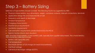Step 3 – Battery Sizing
Selection of type battery should consider the following factor as suggested by IEEE :
 Physical characteristics, e.g. dimensions, weight, container material, intercell connections, terminals
 application design life and expected life of cell
 Frequency and depth of discharge
 Ambient temperature
 Charging characteristics
 Maintenance requirements
 Ventilation requirements
 Cell orientation requirements (sealed lead-acid and NiCd)
 Seismic factors (shock and vibration)
Next, find the characteristics of the battery cells, typically from supplier data sheets. The characteristics
that should be collected include:
 Battery cell capacities (Ah)
 Cell temperature
 Electrolyte density at full charge (for lead-acid batteries)
 Cell float voltage
 Cell end-of-discharge voltage (EODV).
 