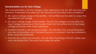 Nominal Battery (or DC Link) Voltage
The nominal battery / DC link voltage is often selected by the AC UPS manufacturer.
However, if required to be selected, the following factors need to be considered:
 DC output voltage range of the rectifier – the rectifier must be able to output the
specified DC link voltage
 DC input voltage range of the inverter – the DC link voltage must be within the
input voltage tolerances of the inverter. Note that the battery end of discharge
voltage should be within these tolerances.
 Number of battery cells required in series – this will affect the overall dimensions
and size of the battery rack. If physical space is a constraint, then less batteries in
series would be preferable.
 Total DC link current (at full load) – this will affect the sizing of the DC cables and
inter-cell battery links. Obviously the smaller the better.
 