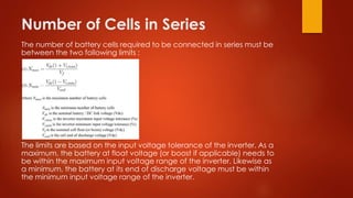 Number of Cells in Series
The number of battery cells required to be connected in series must be
between the two following limits :
The limits are based on the input voltage tolerance of the inverter. As a
maximum, the battery at float voltage (or boost if applicable) needs to
be within the maximum input voltage range of the inverter. Likewise as
a minimum, the battery at its end of discharge voltage must be within
the minimum input voltage range of the inverter.
 