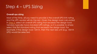 Step 4 – UPS Sizing
Overall ups sizing
Most of the time, all you need to provide is the overall UPS kVA rating
and the UPS vendor will do the rest. Given the design load calculated
in Step 2, select an overall UPS rating that exceeds the design load.
Vendors typically have standard UPS ratings, so it is possible to simply
select the first standard rating that exceeds the design load. For
example, if the design load 12kVA, then the next size unit (e.g. 15kVA
UPS) would be selected.
 