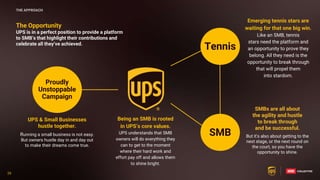 26
26
The Opportunity
UPS is in a perfect position to provide a platform
to SMB’s that highlight their contributions and
celebrate all they’ve achieved.
Emerging tennis stars are
waiting for that one big win.
Like an SMB, tennis
stars need the platform and
an opportunity to prove they
belong. All they need is the
opportunity to break through
that will propel them
into stardom.
Being an SMB is rooted
in UPS’s core values.
UPS understands that SMB
owners will do everything they
can to get to the moment
where their hard work and
effort pay off and allows them
to shine bright.
SMB
Tennis
Proudly
Unstoppable
Campaign
UPS & Small Businesses
hustle together.
Running a small business is not easy.
But owners hustle day in and day out
to make their dreams come true.
SMBs are all about
the agility and hustle
to break through
and be successful.
But it's also about getting to the
next stage, or the next round on
the court, so you have the
opportunity to shine.
THE APPROACH
 