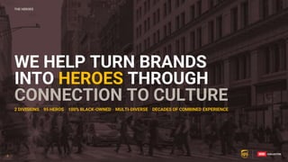 3
2 DIVISIONS 95 HEROS 100% BLACK-OWNED MULTI-DIVERSE DECADES OF COMBINED EXPERIENCE
WE HELP TURN BRANDS
INTO HEROES THROUGH
CONNECTION TO CULTURE
THE HEROES
3
 