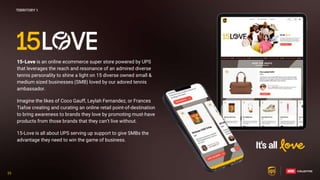 35
35
15-Love is an online ecommerce super store powered by UPS
that leverages the reach and resonance of an admired diverse
tennis personality to shine a light on 15 diverse owned small &
medium sized businesses (SMB) loved by our adored tennis
ambassador.
Imagine the likes of Coco Gauff, Leylah Fernandez, or Frances
Tiafoe creating and curating an online retail point-of-destination
to bring awareness to brands they love by promoting must-have
products from those brands that they can’t live without.
15-Love is all about UPS serving up support to give SMBs the
advantage they need to win the game of business.
TERRITORY 1
 