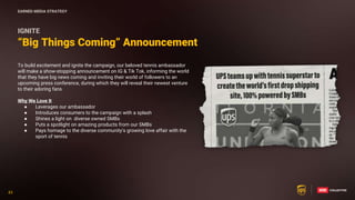 43
43
“Big Things Coming” Announcement
IGNITE
To build excitement and ignite the campaign, our beloved tennis ambassador
will make a show-stopping announcement on IG & Tik Tok, informing the world
that they have big news coming and inviting their world of followers to an
upcoming press conference, during which they will reveal their newest venture
to their adoring fans
Why We Love It
● Leverages our ambassador
● Introduces consumers to the campaign with a splash
● Shines a light on diverse owned SMBs
● Puts a spotlight on amazing products from our SMBs
● Pays homage to the diverse community’s growing love affair with the
sport of tennis
EARNED MEDIA STRATEGY
 