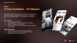 44
44
15 Day Countdown - IG Takeover
IGNITE
In the 15 days leading up to the launch of the 15-Love superstore and
microsite, our tennis ambassador will introduce us to 15 products
from our 15 participating SMBs — one product from one SMB per
day.
Why We Love It:
● Leverages our ambassador
● Puts a spotlight on amazing products from our SMBs
● Creates anticipation and excitement
● Puts our upcoming 15-Love Grand Opening on the calendar
of consumers
Platform/Deliverables:
● Organic Posts on tennis amabassdor’s Instagram
● Highlighted IG Stories pinned to ambassador’s page
● Syndicated on UPS’s social channels
EARNED MEDIA STRATEGY
 