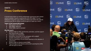 45
45
Press Conference
IGNITE
A formal event where our tennis ambassador announces their newest
venture outside of sports, a partnership with UPS called 15-Love.
Gathered in the press room will be journalists and media who will ask
questions just like an athlete would pre-game to hype up a match.
Topics To Be Covered Will Include:
● Why partner with UPS
● Why SMBs need love.
● What SMBs need to succeed
Why We Love It:
● Shines a light on UPS, and the love, adoration, and the support
that they provide to SMBs
● Leverages our ambassador
● Introduces consumers to the campaign with a splash
● Creates anticipation and excitement
● Puts our upcoming 15-Love Grand Opening on the calendar of
consumers
● Shines a light on diverse owned SMBs
● Pays homage to the diverse community’s growing love affair
with the sport of tennis
EARNED MEDIA STRATEGY
 