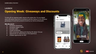 48
48
To kick off our opening week, anyone who enters the 15-Love digital
store will receive discounts to products and the chance to win exclusive
giveaways of must-have products loved by our tennis ambassador.
Why We Love It:
● Increases Awareness
● Increases Digital Traffic
● Increase sales
● Create excitement
● Gets consumers talking and sharing info about 15-Love
● Opportunity for testimonies on the experience
● Creates opportunity for UGC
Opening Week: Giveaways and Discounts
LAUNCH
EARNED MEDIA STRATEGY
 