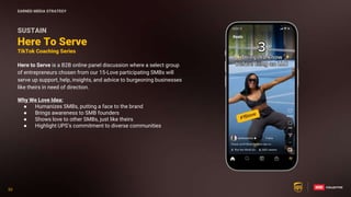 53
53
SUSTAIN
Here to Serve is a B2B online panel discussion where a select group
of entrepreneurs chosen from our 15-Love participating SMBs will
serve up support, help, insights, and advice to burgeoning businesses
like theirs in need of direction.
Why We Love Idea:
● Humanizes SMBs, putting a face to the brand
● Brings awareness to SMB founders
● Shows love to other SMBs, just like theirs
● Highlight UPS’s commitment to diverse communities
Here To Serve
TikTok Coaching Series
EARNED MEDIA STRATEGY
 