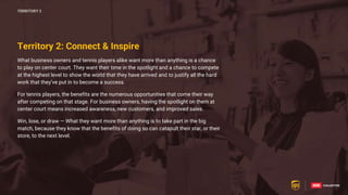 58
58
What business owners and tennis players alike want more than anything is a chance
to play on center court. They want their time in the spotlight and a chance to compete
at the highest level to show the world that they have arrived and to justify all the hard
work that they’ve put in to become a success.
For tennis players, the benefits are the numerous opportunities that come their way
after competing on that stage. For business owners, having the spotlight on them at
center court means increased awareness, new customers, and improved sales.
Win, lose, or draw — What they want more than anything is to take part in the big
match, because they know that the benefits of doing so can catapult their star, or their
store, to the next level.
TERRITORY 2
Territory 2: Connect & Inspire
 
