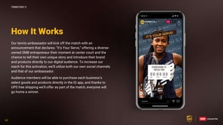 62
62
Our tennis ambassador will kick off the match with an
announcement that declares: “It’s Your Serve,” offering a diverse-
owned SMB entrepreneur their moment at center court and the
chance to tell their own unique story and introduce their brand
and products directly to our digital audience. To increase our
reach for this activation, we’ll utilize both our own social channels
and that of our ambassador.
Audience members will be able to purchase each business’s
select goods and products directly in the IG app, and thanks to
UPS free shipping we’ll offer as part of the match, everyone will
go home a winner.
How It Works
TERRITORY 2
 