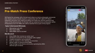 69
69
We’ll ignite the campaign with a formal event where our tennis ambassador announces
their newest venture outside of sports, a partnership with UPS called UPS Match.
Gathered in the press room will be journalists and media who will ask questions and
report on the announcement. On the dais with our esteemed tennis ambassador will be
entrepreneurs from the SMBs who will be matched first as part of the program.
Topics To Be Covered Will Include:
● Why partner with UPS
● Why match SMBs
● What SMBs need to succeed
Why We Love It:
● Gives SMBs their moment at center court
● Introduces consumers to the campaign with a splash
● Creates anticipation and excitement
● Puts our matches on the calendar of consumers
● Shines a light on diverse-owned SMBs
● Pays homage to the diverse community’s growing love affair
with the sport of tennis
Pre-Match Press Conference
IGNITE
EARNED MEDIA STRATEGY
 