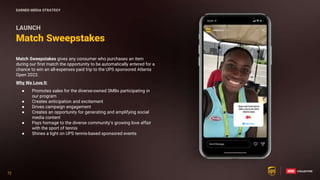 72
72
Match Sweepstakes gives any consumer who purchases an item
during our first match the opportunity to be automatically entered for a
chance to win an all-expenses paid trip to the UPS sponsored Atlanta
Open 2023.
Why We Love It:
● Promotes sales for the diverse-owned SMBs participating in
our program
● Creates anticipation and excitement
● Drives campaign engagement
● Creates an opportunity for generating and amplifying social
media content
● Pays homage to the diverse community’s growing love affair
with the sport of tennis
● Shines a light on UPS tennis-based sponsored events
Match Sweepstakes
LAUNCH
EARNED MEDIA STRATEGY
 
