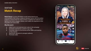 75
75
Match Recap is a post UPS Match social series done by our
commentators that strikes a balance between humor and informative
analysis to ensure that the recap remains insightful and relevant as it
lightens the mood, engages viewers, and makes the experience more
enjoyable and memorable.
Why We Love It:
● Adds humor and entertainment value to the campaign
● Increases potential for content to go viral
● Promotes sales for the diverse-owned SMBs participating
in the program
● Reinforces relevance to younger audience
● Promotes sales
Match Recap
SUSTAIN
EARNED MEDIA STRATEGY
 