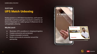 76
76
Neatly packed in a UPS Match branded box, we’ll send an
absolutely must-have package of products curated by our
tennis ambassador to a select group of influencers for an
unforgettable unboxing.
Why We Love It:
● Illustrates UPS’s excellence in shipping & logistics
● Creates exclusivity and excitement
● Creates shareable moments
● Builds community & connection around the
partnership
UPS Match Unboxing
SUSTAIN
EARNED MEDIA STRATEGY
 