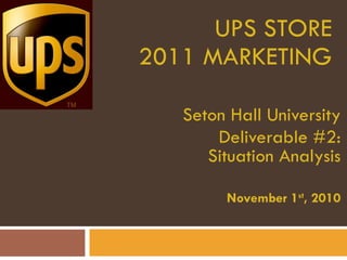 UPS STORE 2011 MARKETING Seton Hall University Deliverable #2: Situation Analysis November 1 st , 2010 