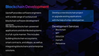 Blockchain
NFT
DEX/CEX
GameFi
Metaverse
Upstaff provides software engineers
with a wide range of outsourced
blockchain software development
services.
We develop blockchain-powered
applications and distributed systems
in a full-cycle manner. This includes
building blockchain ecosystems,
smart contracts, and dApps, as well as
integrating blockchains and enterprise
solutions.
Development Services
Develop a new blockchain project
or upgrade existing applications
with the help of a top-rated partner.
 