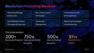 Page 14
This is how we do it
Successful Projects Users across Twitter
Accounts
Users to Discord
Accounts
Raised for Our
Clients
200+ 750 500 $9
K K M
Marketing Strategy
& Execution
Pre- / Post-Launch
Campaigns
Community Growth
& Management
Social Media Content
Strategies & Execution
Twitter Ads
Management
Marketing Campaigns
in the Metaverse
 