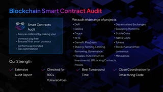 Smart Contracts
Audit
We audit wide range of projects:
• Secures millions?by making your
contract bug free
• Ensures?that smart contract
performs as intended
• Gas optimization
Our Strength
• DeFi
• DAOsq
• Dapps
• NFTs
• GameFi, Play2earn
• Staking, Farming, Lending,
Borrowing, Governance,
• Presales, ROIs (Return on
Investments), LP Locking Contracts,
Proxies
• Decentralised Exchanges
• Swapping Platforms
• StableCoins
• Native Coins
• Tokens
• Blockchain and their
consensus
• Metaverses
Extensive
Audit Report
Checked for
100+
Vulnerabilities
Best Turnaround
Time
Close Coordination for
Refactoring Code
 