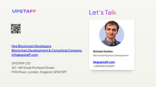 Bohdan Kashka
Blockchain Business Development
bk@upstaff.com
+380665256609
Hire Blockchain Developers
Blockchain Development & Consulting Company
info@upstaff.com
UPSTAFF LTD
167−169 Great Portland Street,
Fifth Floor, London, England, W1W 5PF
 