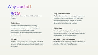 Deduction in time-to-hire with Pre-Vetted
Experts.
Tech-Savvy
Upstaff management team is actively
engaged and hands-on on all the stages:
before, during, and after engineers
involvement, to ensure smooth delivery and
client success.
Easy Start and Scale
We'll understand your ideas, apply expertise,
transform them to project or job, and start
delivering within days. The job or project
description is not always required.
We Care
Be it a 3−year journey or 2−week job, - Upstaff
is ready to help, apply expertise and deliver on
any stage.
Talent Hub is the key to Upstaff talent
ecosystem, making it fast and easy to deploy
expert talent to a job within days.
Talent Hub
Upstaff experts are ready to help within days
after the initial call. Free of charge.
An Expert from the 2nd Call
 