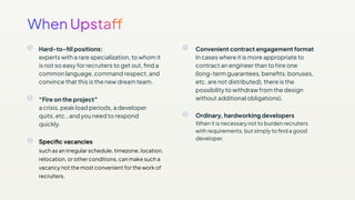 Hard-to-ﬁll positions:
experts with a rare specialization, to whom it
is not so easy for recruiters to get out, ﬁnd a
common language, command respect, and
convince that this is the new dream team.
“Fire on the project”
a crisis, peak load periods, a developer
quits, etc., and you need to respond
quickly.
Speciﬁc vacancies
such as an irregular schedule, timezone, location,
relocation, or other conditions, can make such a
vacancy not the most convenient for the work of
recruiters.
Convenient contract engagement format
In cases where it is more appropriate to
contract an engineer than to hire one
(long-term guarantees, beneﬁts, bonuses,
etc. are not distributed), there is the
possibility to withdraw from the design
without additional obligations).
Ordinary, hardworking developers
When it is necessary not to burden recruiters
with requirements, but simply to ﬁnd a good
developer.
 