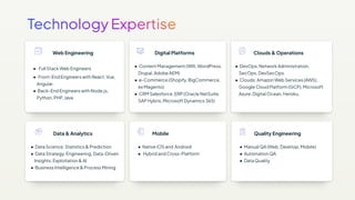 Web Engineering
● Full Stack Web Engineers
● Front-End Engineers with React, Vue,
Angular.
● Back-End Engineers with Node.js,
Python, PHP, Java
Clouds & Operations
● DevOps, Network Administration,
SecOps, DevSecOps.
● Clouds: Amazon Web Services (AWS),
Google Cloud Platform (GCP), Microsoft
Azure, Digital Ocean, Heroku.
Digital Platforms
● Content Management (WIX, WordPress,
Drupal, Adobe AEM)
● e-Commerce (Shopify, BigCommerce,
ex Magento)
● CRM Salesforce, ERP (Oracle NetSuite,
SAP Hybris, Microsoft Dynamics 365)
Data & Analytics
● Data Science, Statistics & Prediction
● Data Strategy, Engineering, Data-Driven
Insights, Exploitation & AI
● Business Intelligence & Process Mining
Quality Engineering
● Manual QA (Web, Desktop, Mobile)
● Automation QA
● Data Quality
Mobile
● Native iOS and Android
● Hybrid and Cross-Platform
 